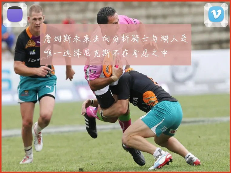 詹姆斯未来去向分析骑士与湖人是唯一选择尼克斯不在考虑之中