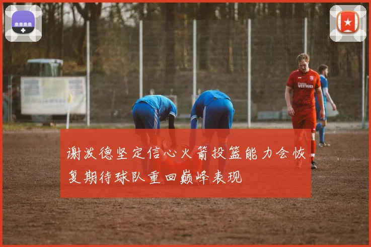 谢泼德坚定信心火箭投篮能力会恢复期待球队重回巅峰表现