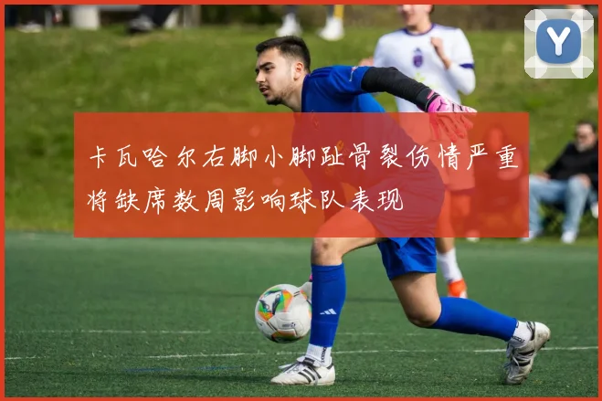卡瓦哈尔右脚小脚趾骨裂伤情严重将缺席数周影响球队表现