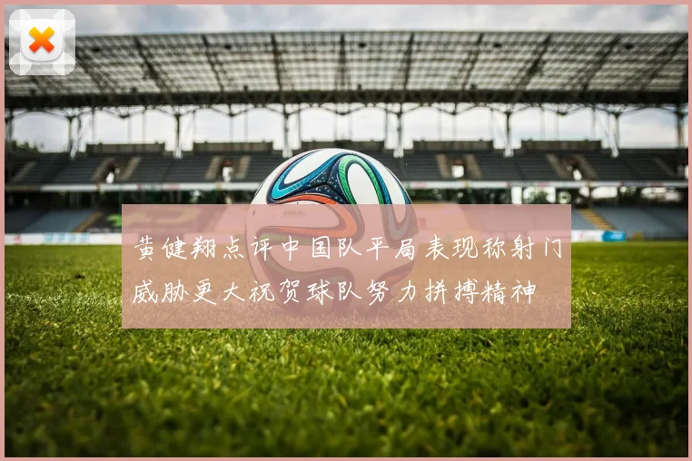 黄健翔点评中国队平局表现称射门威胁更大祝贺球队努力拼搏精神