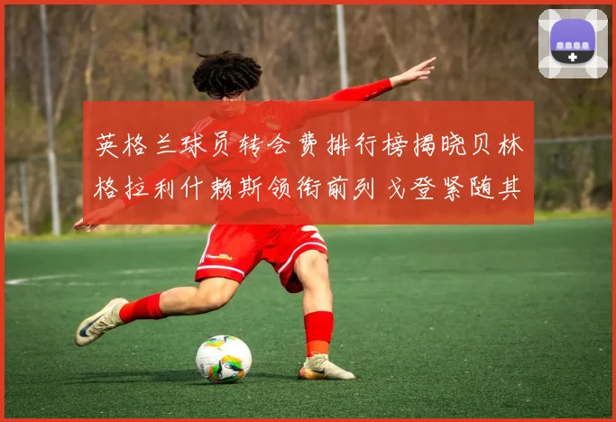 英格兰球员转会费排行榜揭晓贝林格拉利什赖斯领衔前列戈登紧随其后