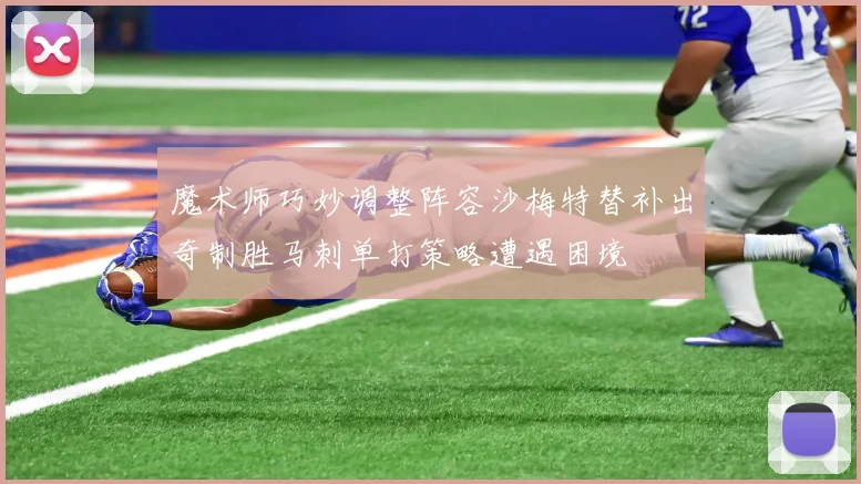 魔术师巧妙调整阵容沙梅特替补出奇制胜马刺单打策略遭遇困境