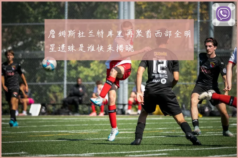 詹姆斯杜兰特库里再聚首西部全明星遗珠是谁快来揭晓