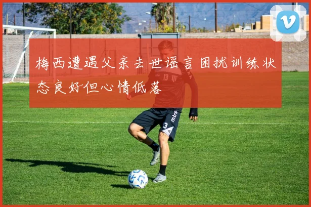 梅西遭遇父亲去世谣言困扰训练状态良好但心情低落