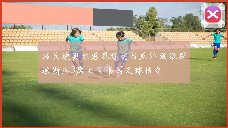 格瓦迪奥尔感恩球迷与瓜帅致敬斯通斯和B席共同书写足球传奇