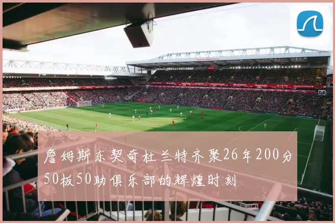 詹姆斯东契奇杜兰特齐聚26年200分50板50助俱乐部的辉煌时刻