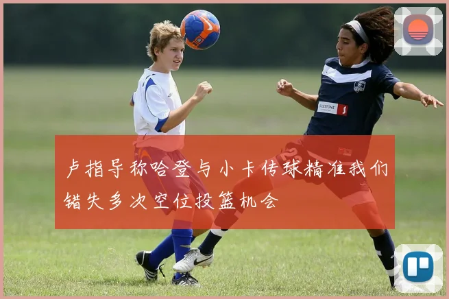 卢指导称哈登与小卡传球精准我们错失多次空位投篮机会