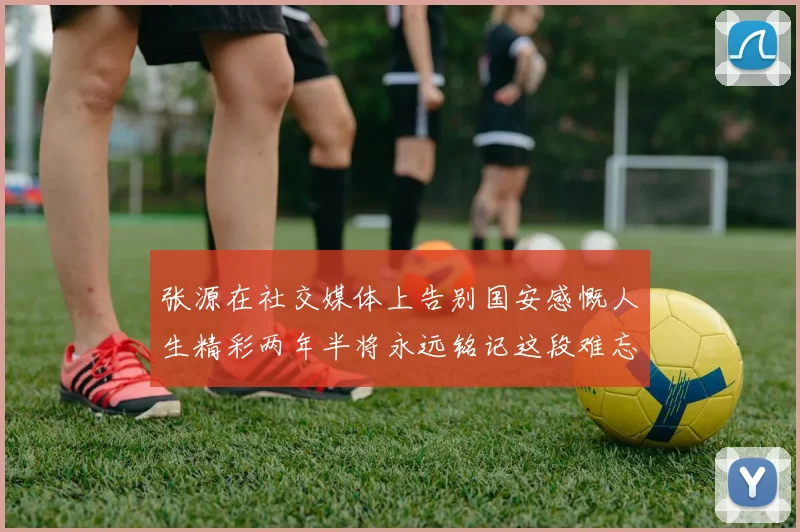 张源在社交媒体上告别国安感慨人生精彩两年半将永远铭记这段难忘故事