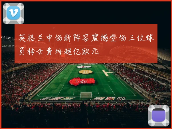英格兰中场新阵容震撼登场三位球员转会费均超亿欧元