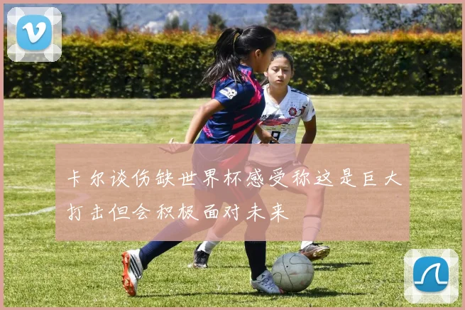 卡尔谈伤缺世界杯感受称这是巨大打击但会积极面对未来