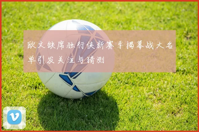 欧文缺席独行侠新赛季揭幕战大名单引发关注与猜测