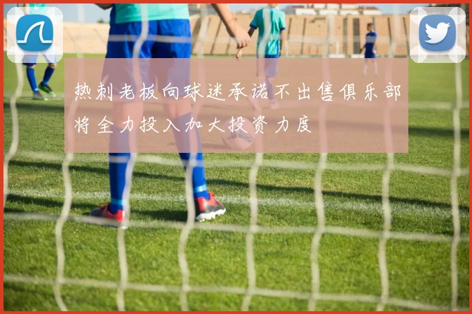 热刺老板向球迷承诺不出售俱乐部将全力投入加大投资力度