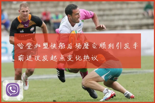 哈登加盟快船后场磨合顺利引发季前进攻发起点变化热议