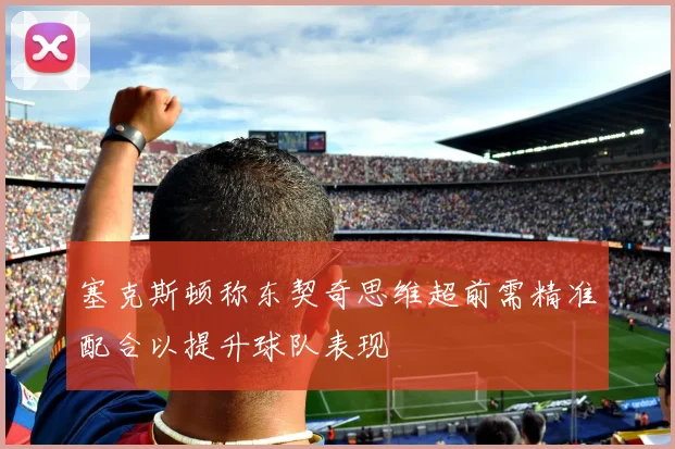 塞克斯顿称东契奇思维超前需精准配合以提升球队表现