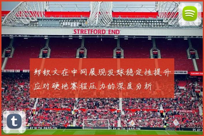 郑钦文在中网展现发球稳定性提升应对硬地赛程压力的深度分析